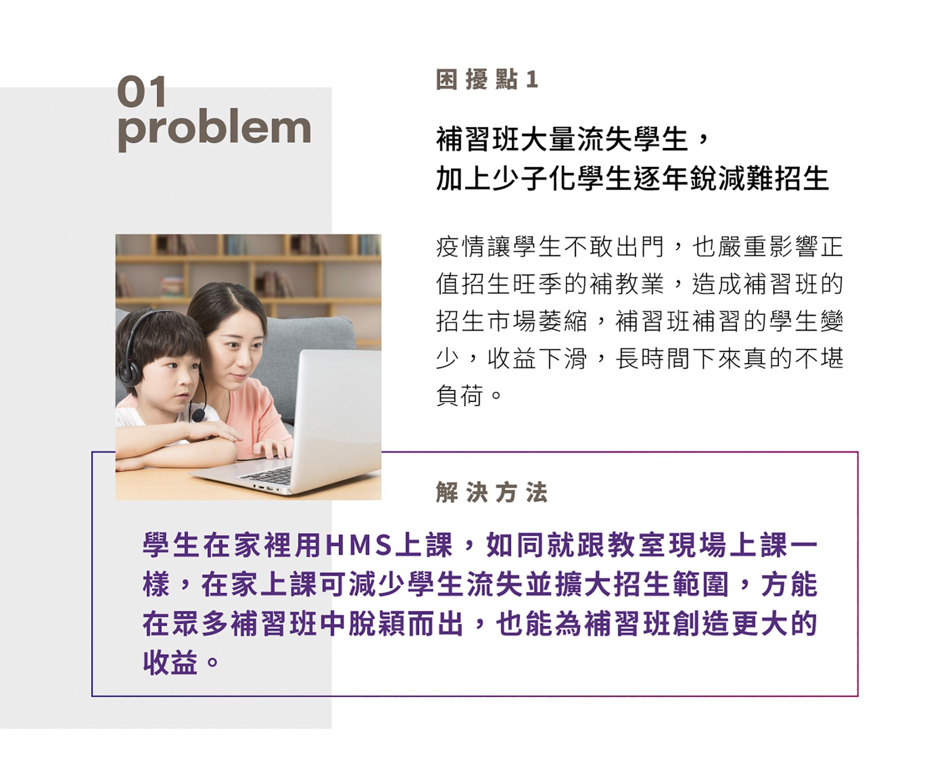 困擾點1，補習班大量流失學生，加上少子化學生逐年銳減難招生，疫情讓學生不敢出門，也嚴重影響正值招生旺季的補教業，造成補習班的招生市場萎縮，補習班補習的學生變少，收益下滑，長時間下來真的不堪負荷。解決方法是學生在家裡用HMS上課，如同就跟教室現場上課一樣，在家上課可減少學生流失並擴大招生範圍，方能在眾多補習班中脫穎而出，也能為補習班創造更大的收益。